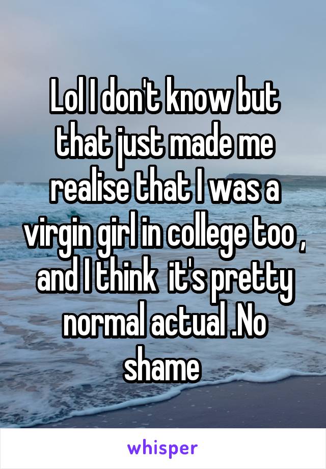 Lol I don't know but that just made me realise that I was a virgin girl in college too , and I think  it's pretty normal actual .No shame 