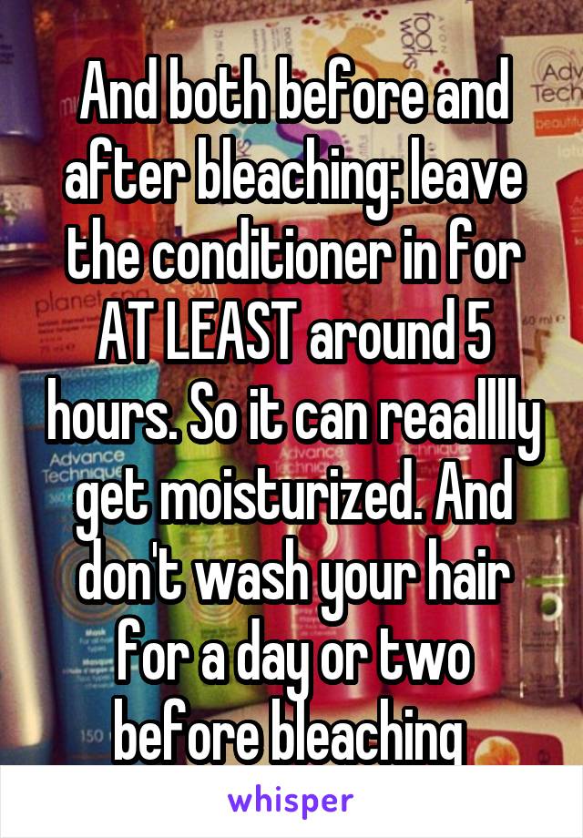 And both before and after bleaching: leave the conditioner in for AT LEAST around 5 hours. So it can reaalllly get moisturized. And don't wash your hair for a day or two before bleaching 