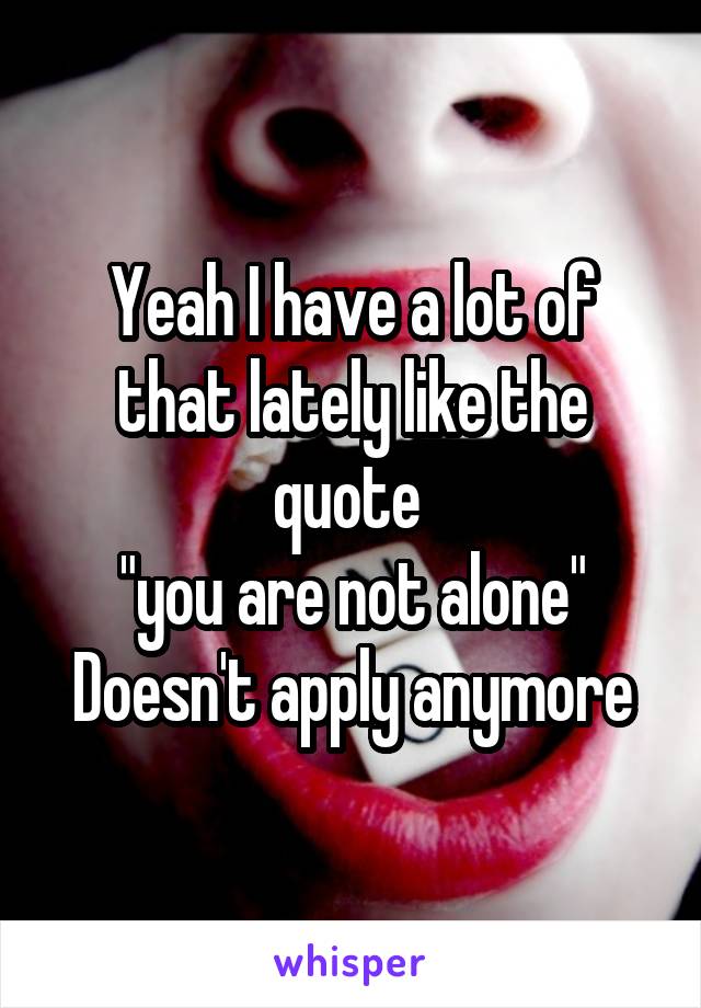 Yeah I have a lot of that lately like the quote 
"you are not alone"
Doesn't apply anymore