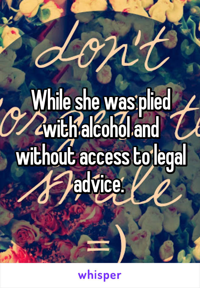 While she was plied with alcohol and without access to legal advice. 