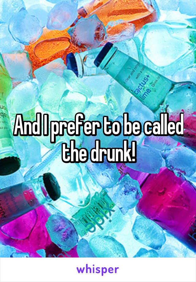 And I prefer to be called the drunk!
