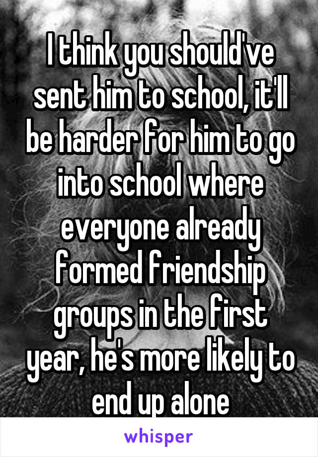 I think you should've sent him to school, it'll be harder for him to go into school where everyone already formed friendship groups in the first year, he's more likely to end up alone