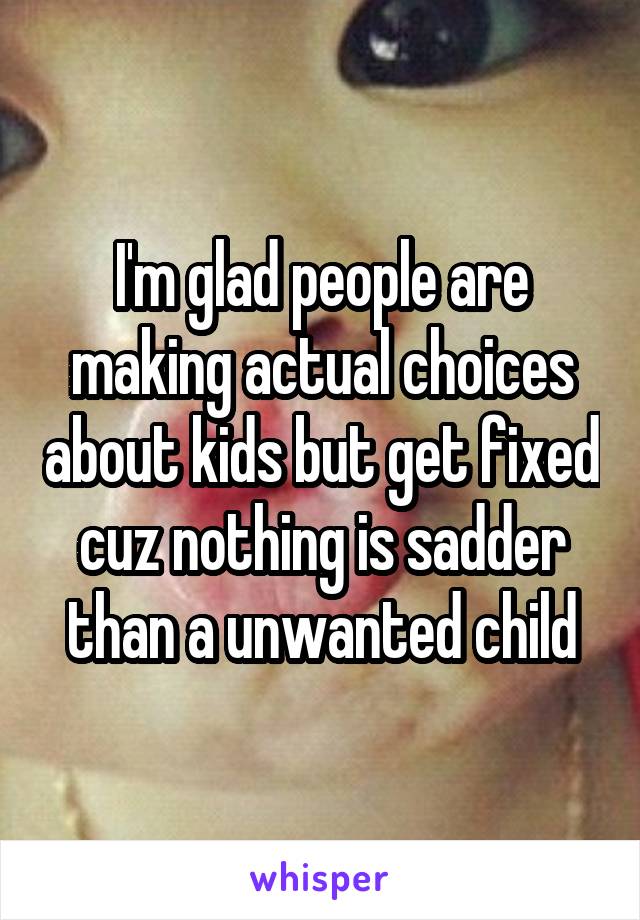 I'm glad people are making actual choices about kids but get fixed cuz nothing is sadder than a unwanted child