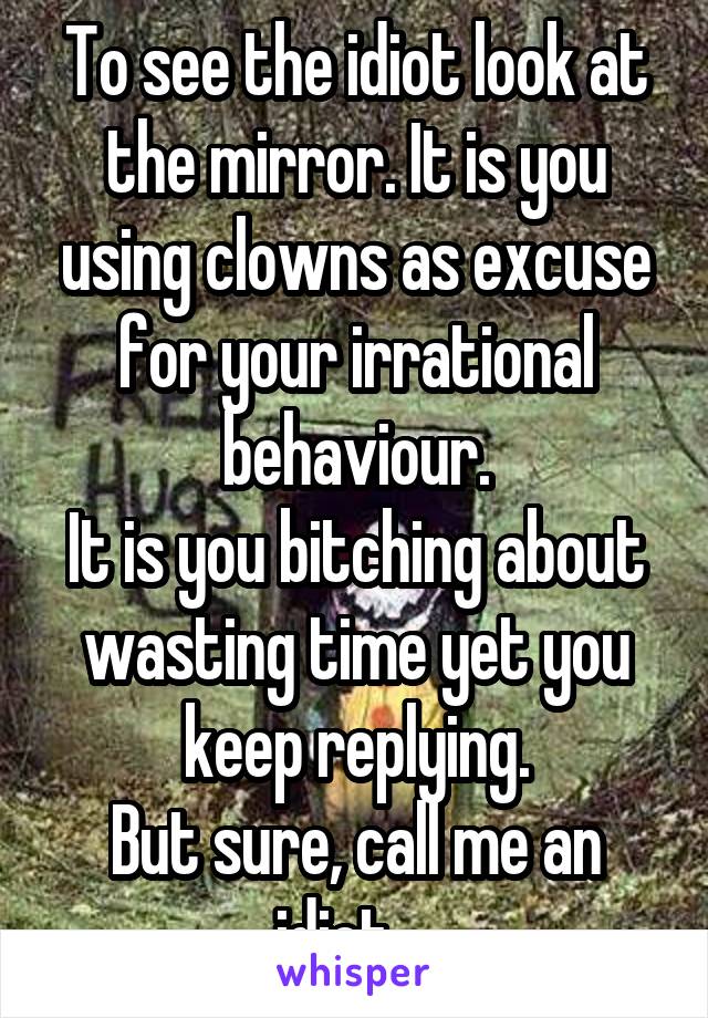 To see the idiot look at the mirror. It is you using clowns as excuse for your irrational behaviour.
It is you bitching about wasting time yet you keep replying.
But sure, call me an idiot....