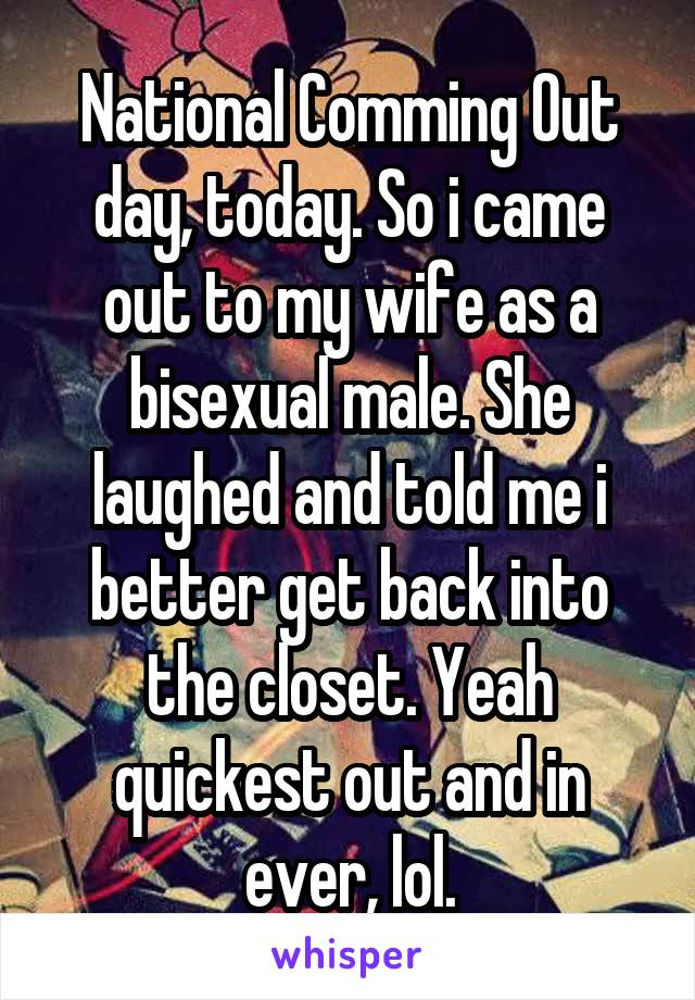 National Comming Out day, today. So i came out to my wife as a bisexual male. She laughed and told me i better get back into the closet. Yeah quickest out and in ever, lol.