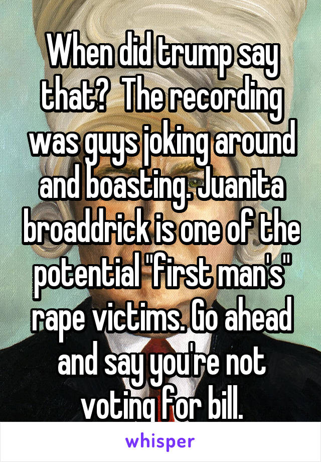 When did trump say that?  The recording was guys joking around and boasting. Juanita broaddrick is one of the potential "first man's" rape victims. Go ahead and say you're not voting for bill.