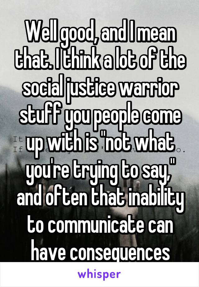 Well good, and I mean that. I think a lot of the social justice warrior stuff you people come up with is "not what you're trying to say," and often that inability to communicate can have consequences