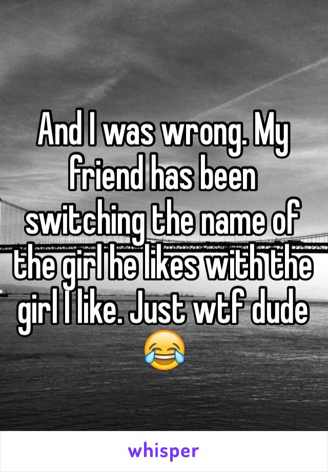 And I was wrong. My friend has been switching the name of the girl he likes with the girl I like. Just wtf dude 😂