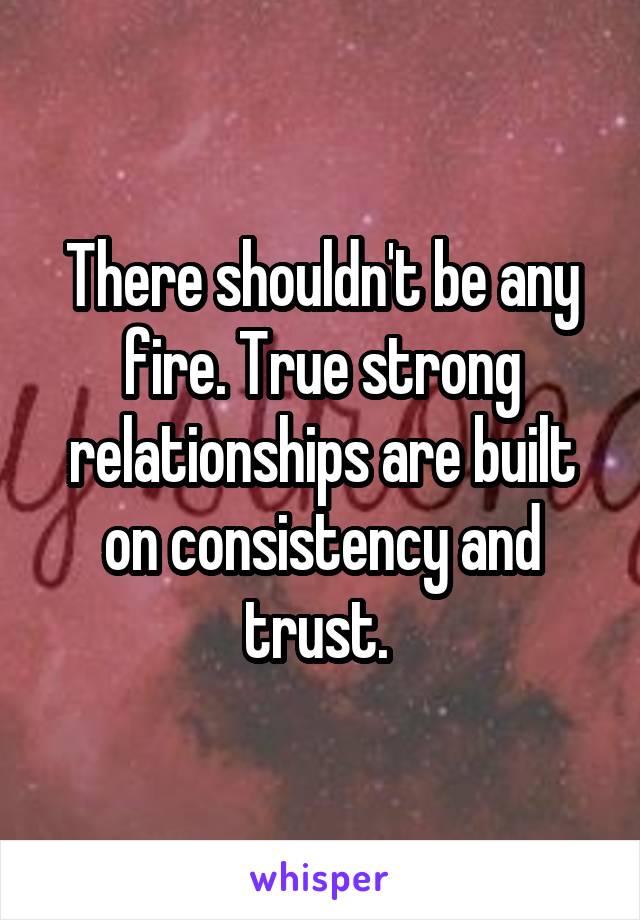 There shouldn't be any fire. True strong relationships are built on consistency and trust. 