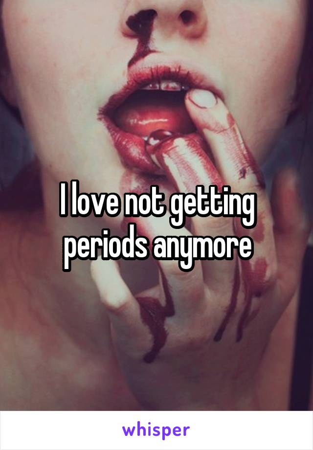 I love not getting periods anymore