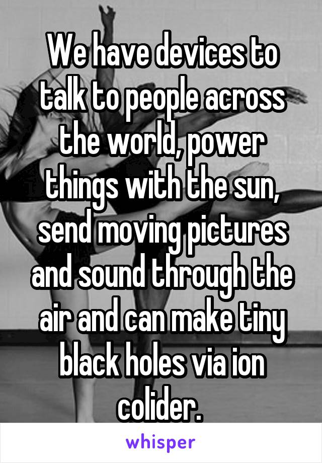 We have devices to talk to people across the world, power things with the sun, send moving pictures and sound through the air and can make tiny black holes via ion colider. 