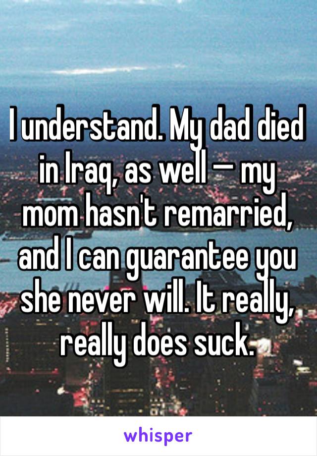 I understand. My dad died in Iraq, as well — my mom hasn't remarried, and I can guarantee you she never will. It really, really does suck.