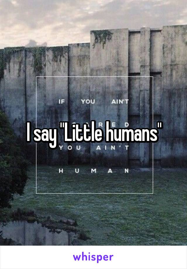 I say "Little humans"