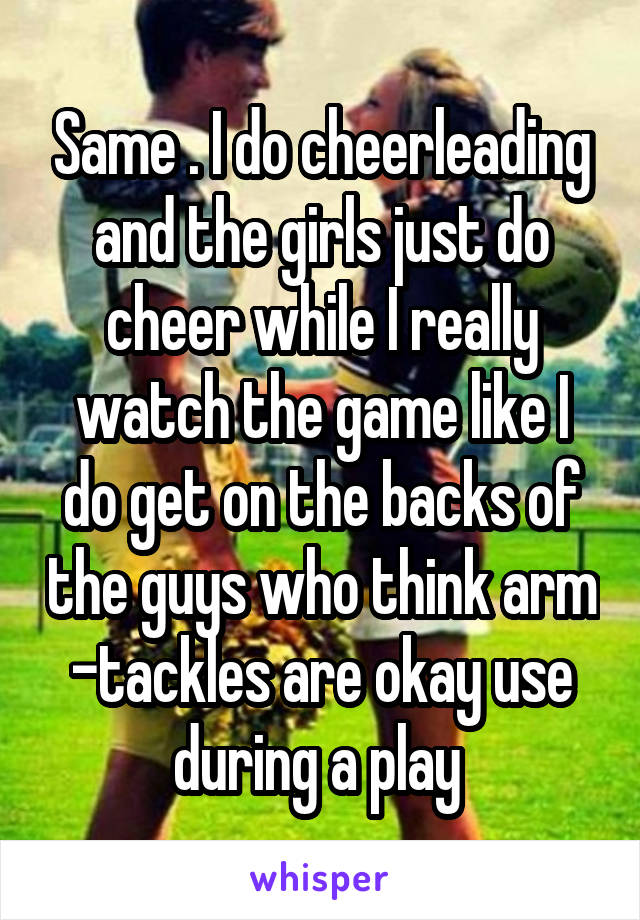 Same . I do cheerleading and the girls just do cheer while I really watch the game like I do get on the backs of the guys who think arm -tackles are okay use during a play 