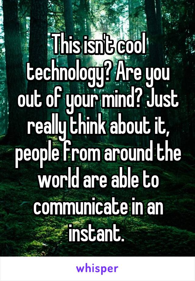 This isn't cool technology? Are you out of your mind? Just really think about it, people from around the world are able to communicate in an instant. 