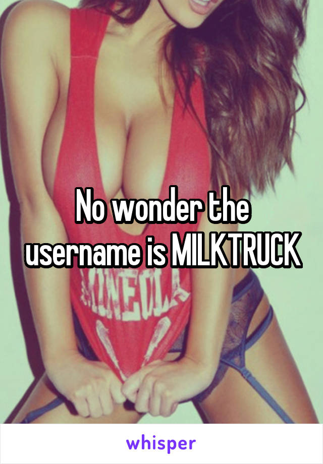 No wonder the username is MILKTRUCK