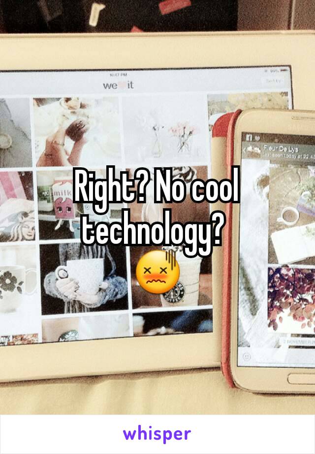 Right? No cool technology? 
😖