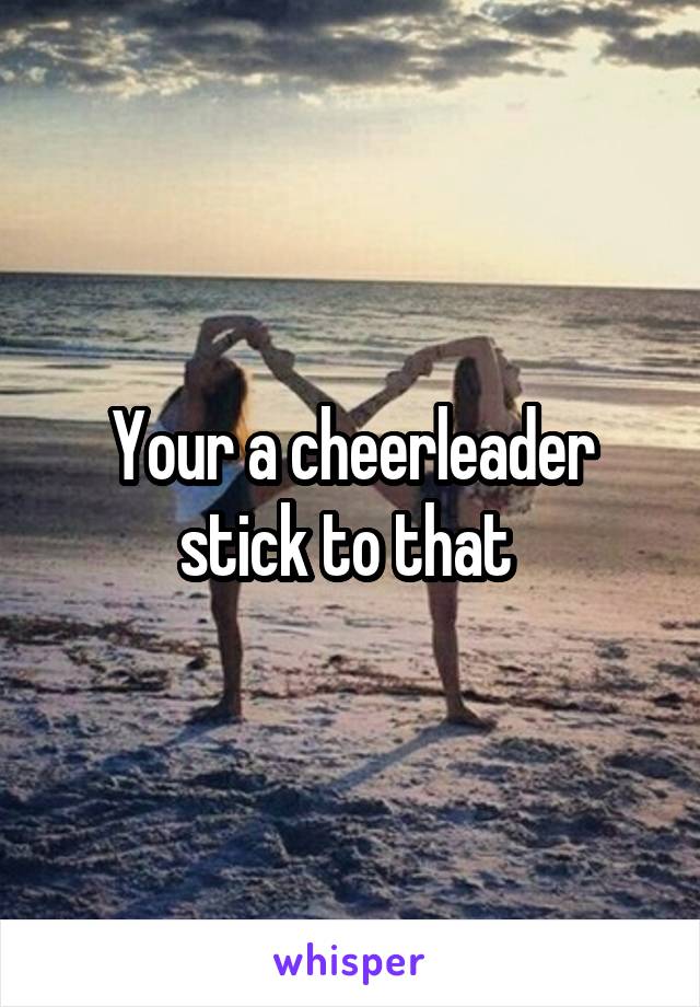 Your a cheerleader stick to that 