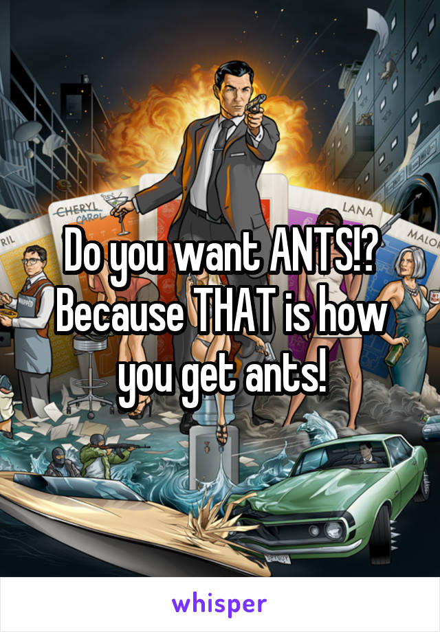 Do you want ANTS!? Because THAT is how you get ants!