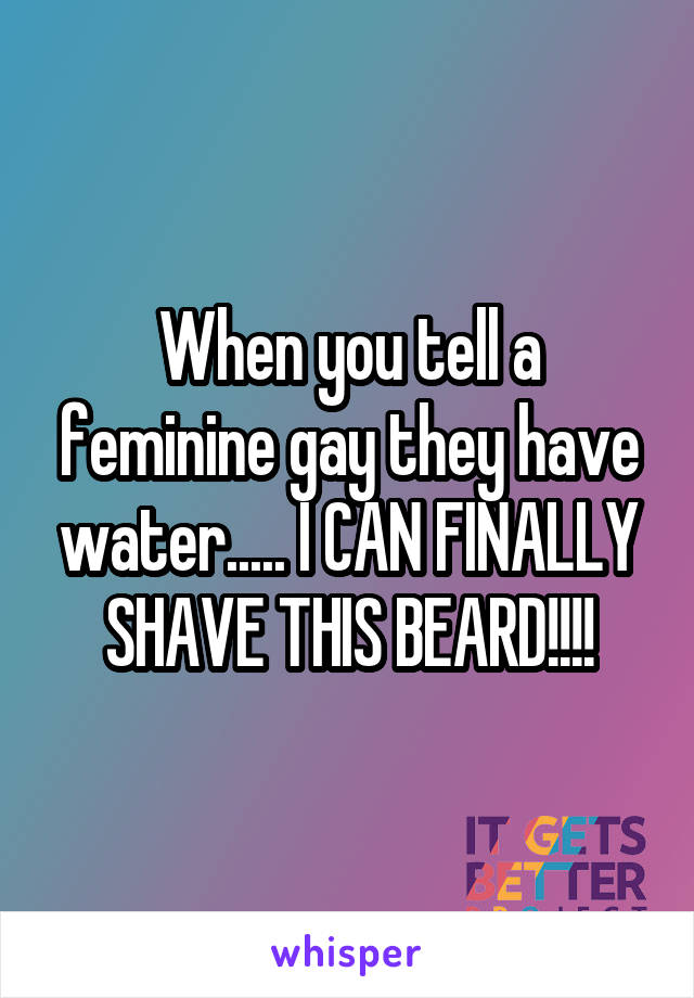 When you tell a feminine gay they have water..... I CAN FINALLY SHAVE THIS BEARD!!!!