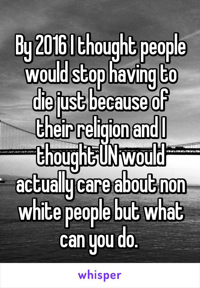 By 2016 I thought people would stop having to die just because of their religion and I thought UN would actually care about non white people but what can you do. 