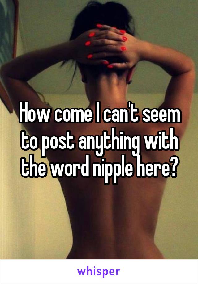 How come I can't seem to post anything with the word nipple here?