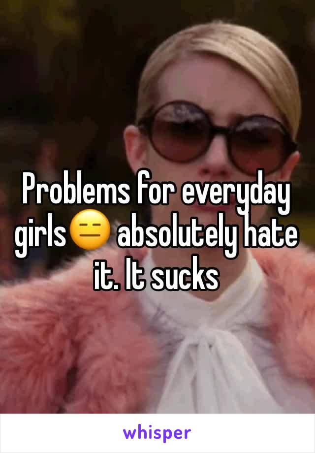 Problems for everyday girls😑 absolutely hate it. It sucks 