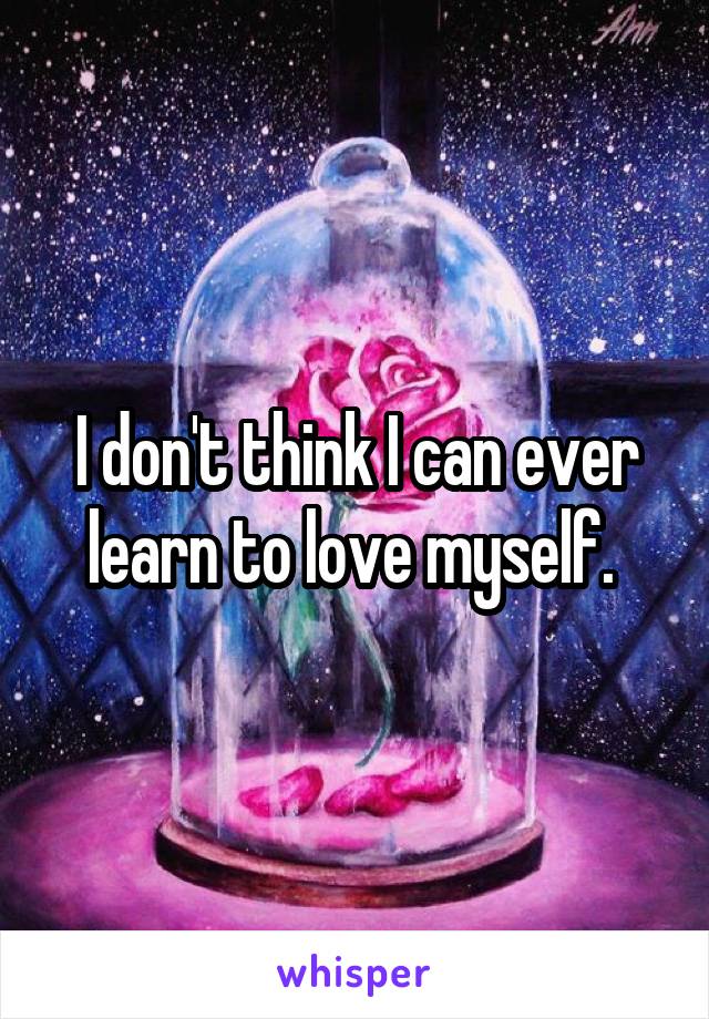 I don't think I can ever learn to love myself. 