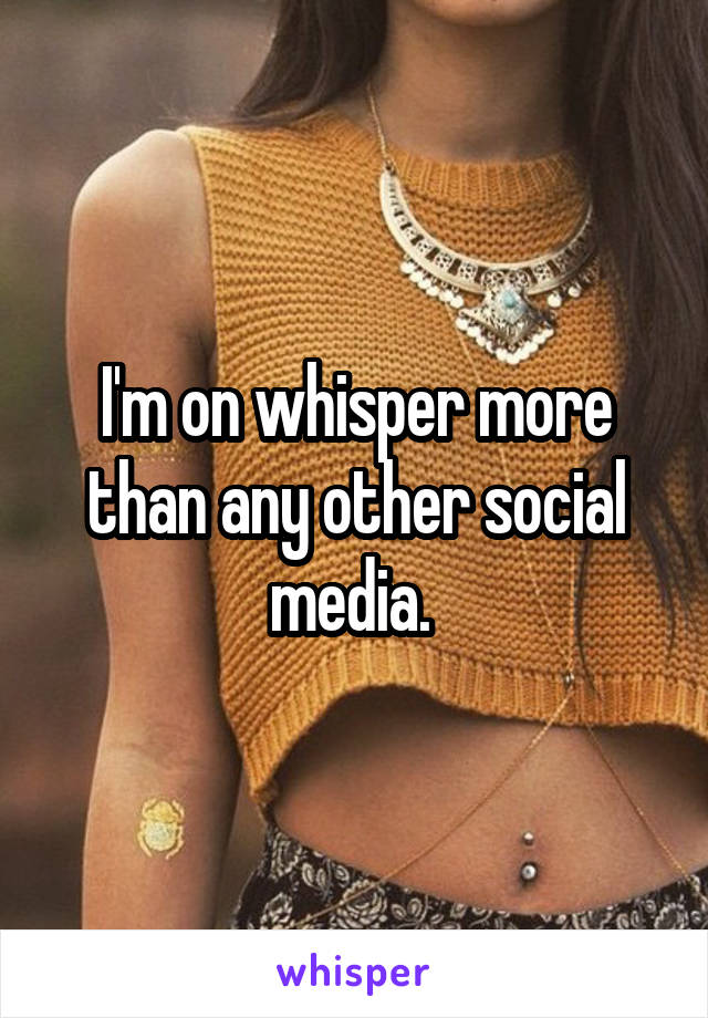 I'm on whisper more than any other social media. 