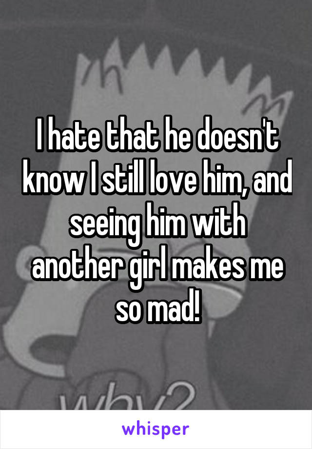 I hate that he doesn't know I still love him, and seeing him with another girl makes me so mad!