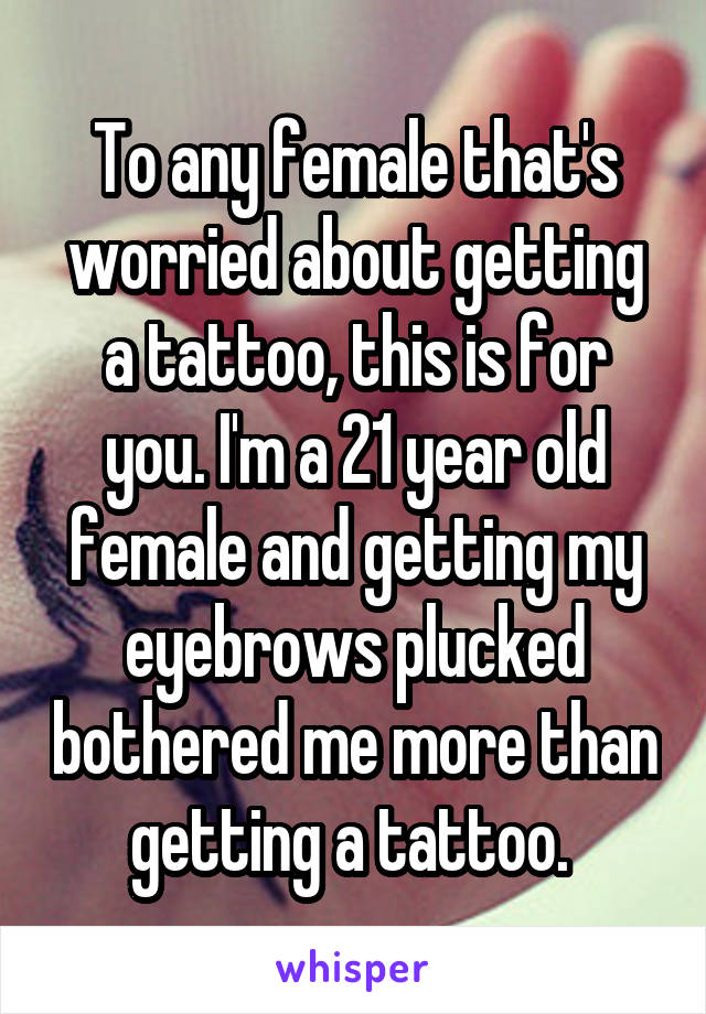 To any female that's worried about getting a tattoo, this is for you. I'm a 21 year old female and getting my eyebrows plucked bothered me more than getting a tattoo. 