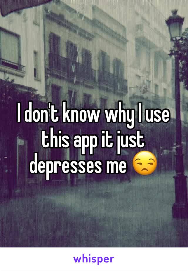 I don't know why I use this app it just depresses me 😒