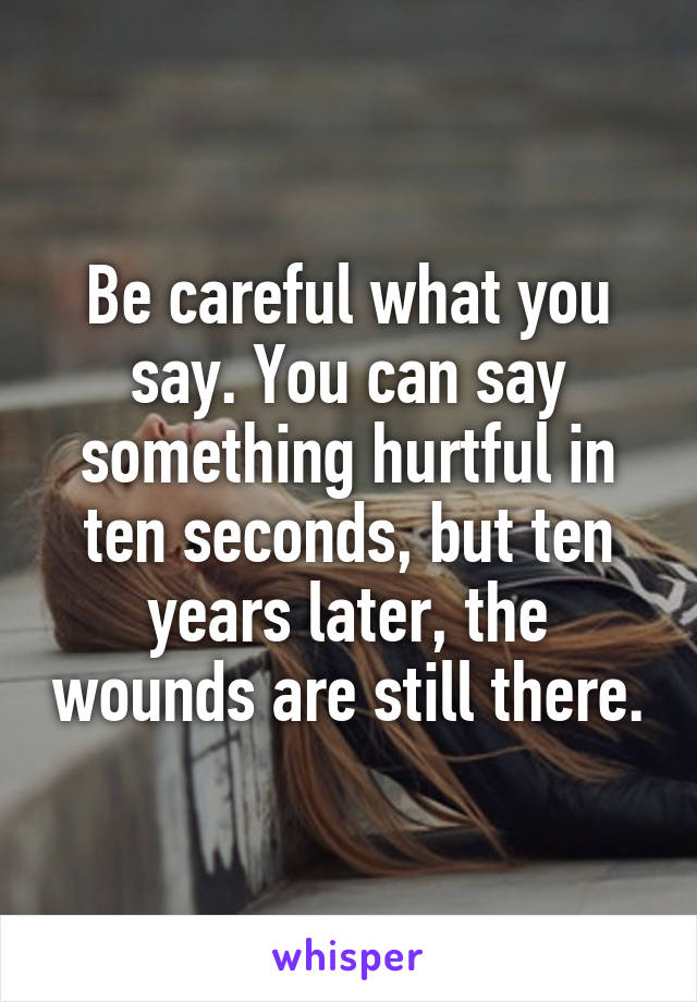Be careful what you say. You can say something hurtful in ten seconds, but ten years later, the wounds are still there.