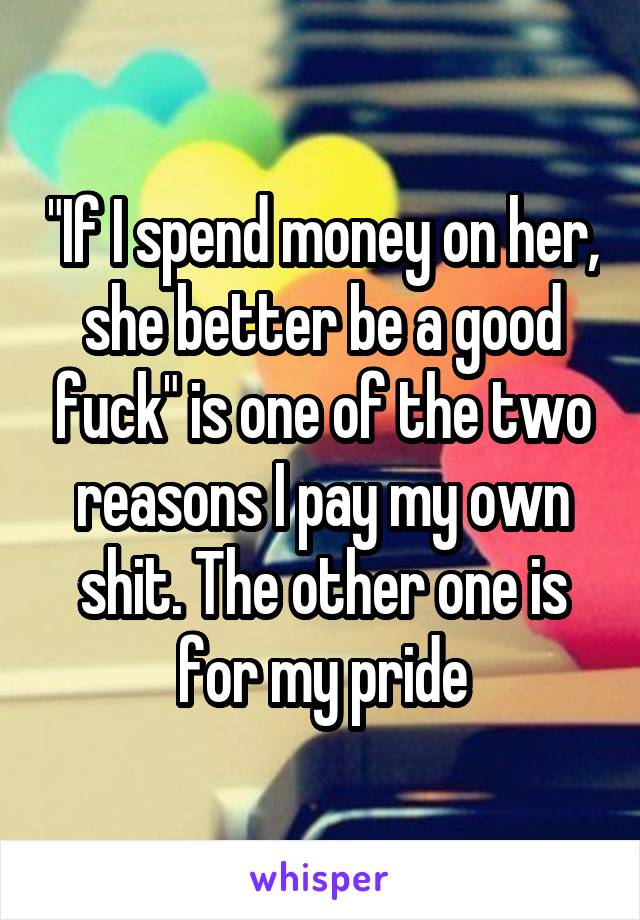 "If I spend money on her, she better be a good fuck" is one of the two reasons I pay my own shit. The other one is for my pride