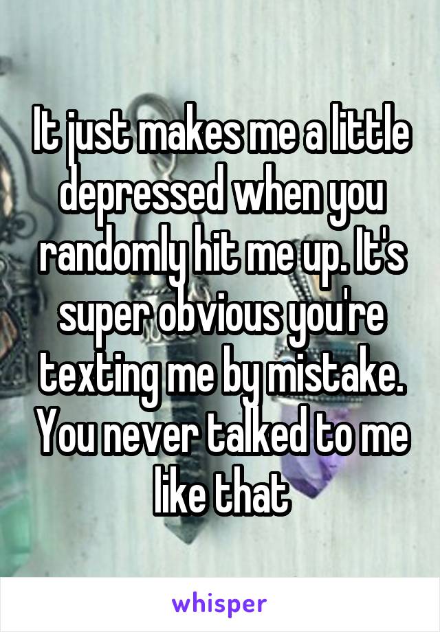 It just makes me a little depressed when you randomly hit me up. It's super obvious you're texting me by mistake. You never talked to me like that