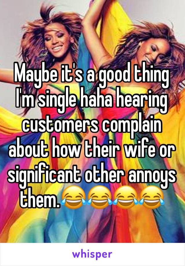 Maybe it's a good thing I'm single haha hearing customers complain about how their wife or significant other annoys them.😂😂😂😂