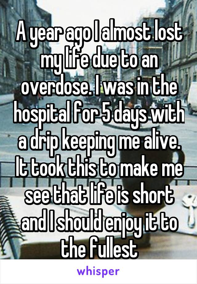 A year ago I almost lost my life due to an overdose. I was in the hospital for 5 days with a drip keeping me alive. It took this to make me see that life is short and I should enjoy it to the fullest