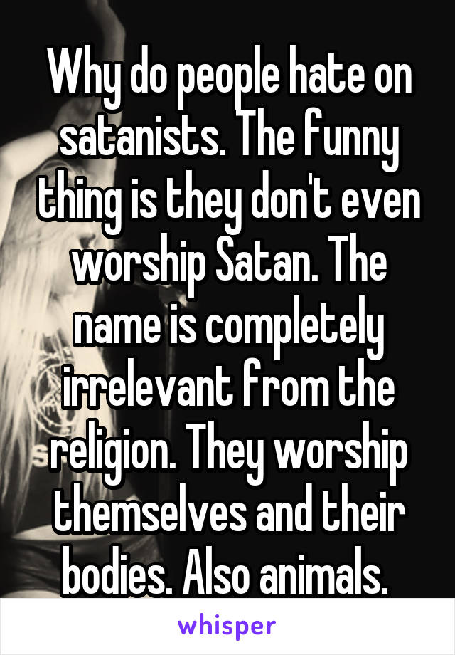 Why do people hate on satanists. The funny thing is they don't even worship Satan. The name is completely irrelevant from the religion. They worship themselves and their bodies. Also animals. 