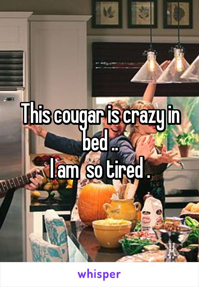 This cougar is crazy in bed ..
I am  so tired .