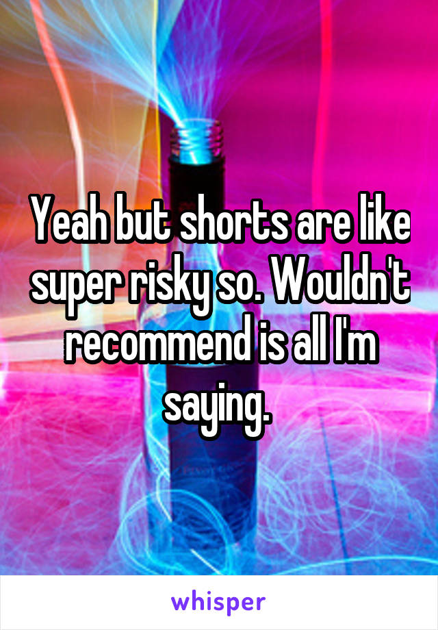 Yeah but shorts are like super risky so. Wouldn't recommend is all I'm saying. 