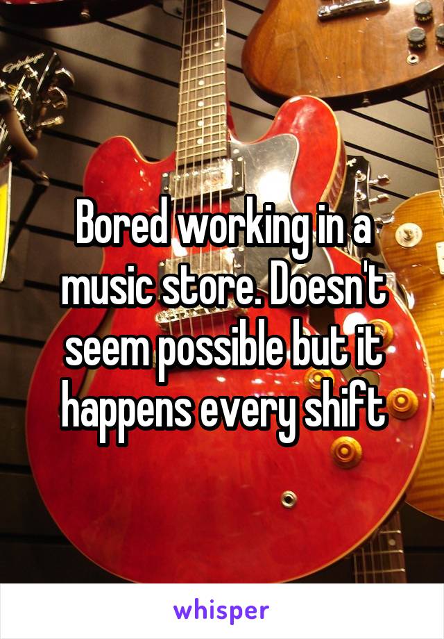 Bored working in a music store. Doesn't seem possible but it happens every shift
