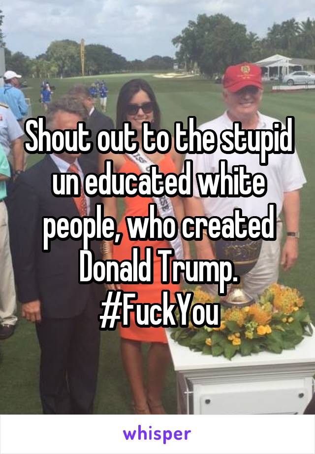 Shout out to the stupid un educated white people, who created Donald Trump. #FuckYou