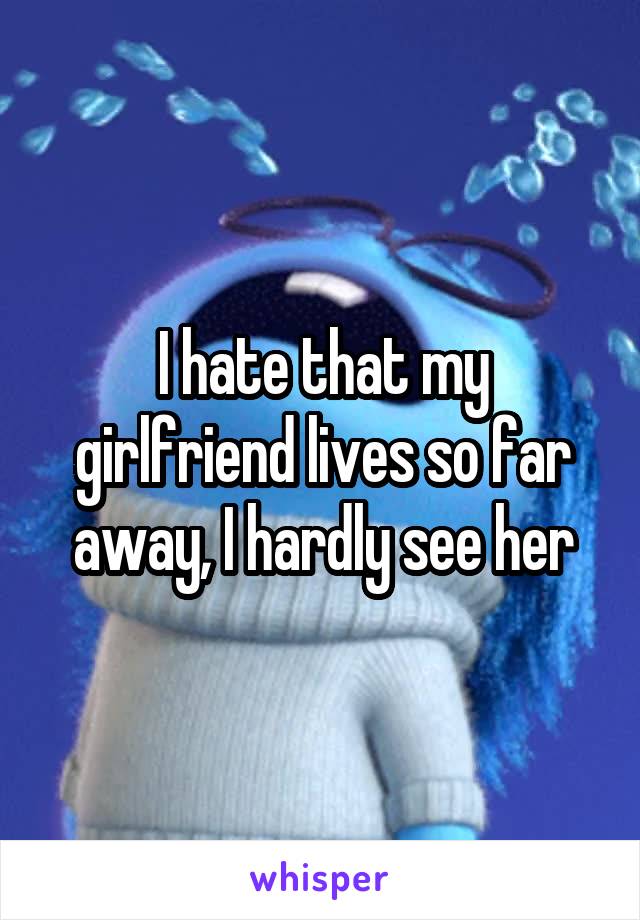 I hate that my girlfriend lives so far away, I hardly see her