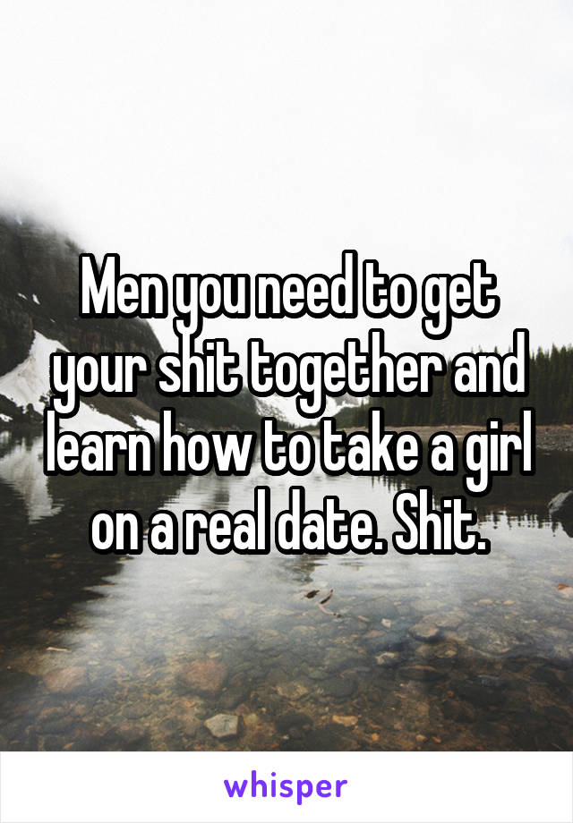 Men you need to get your shit together and learn how to take a girl on a real date. Shit.