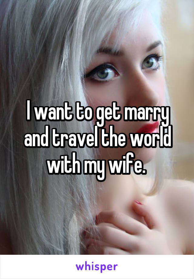 I want to get marry and travel the world with my wife. 