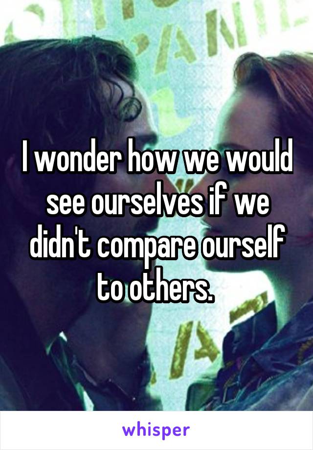 I wonder how we would see ourselves if we didn't compare ourself to others. 