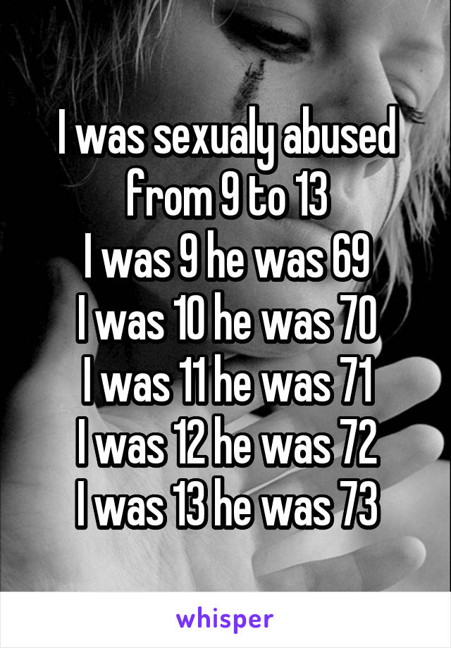 I was sexualy abused from 9 to 13
I was 9 he was 69
I was 10 he was 70
I was 11 he was 71
I was 12 he was 72
I was 13 he was 73