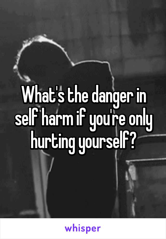 What's the danger in self harm if you're only hurting yourself?
