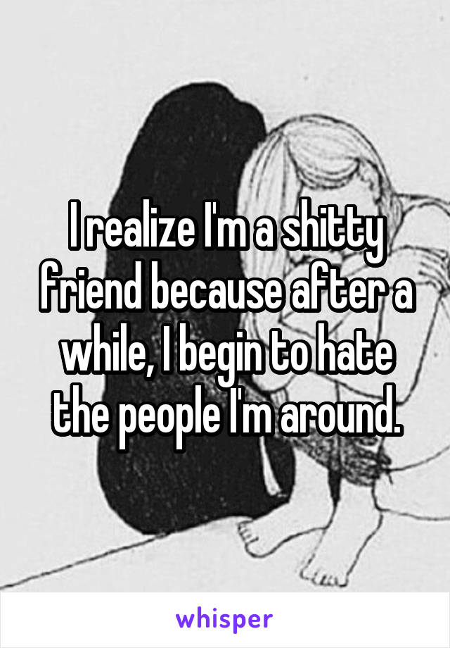 I realize I'm a shitty friend because after a while, I begin to hate the people I'm around.