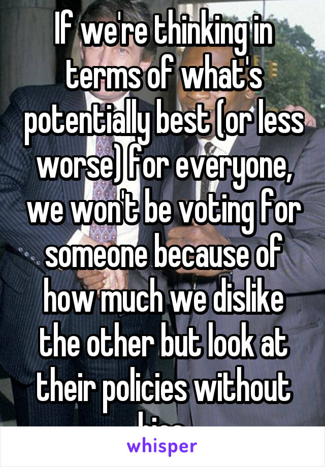 If we're thinking in terms of what's potentially best (or less worse) for everyone, we won't be voting for someone because of how much we dislike the other but look at their policies without bias.